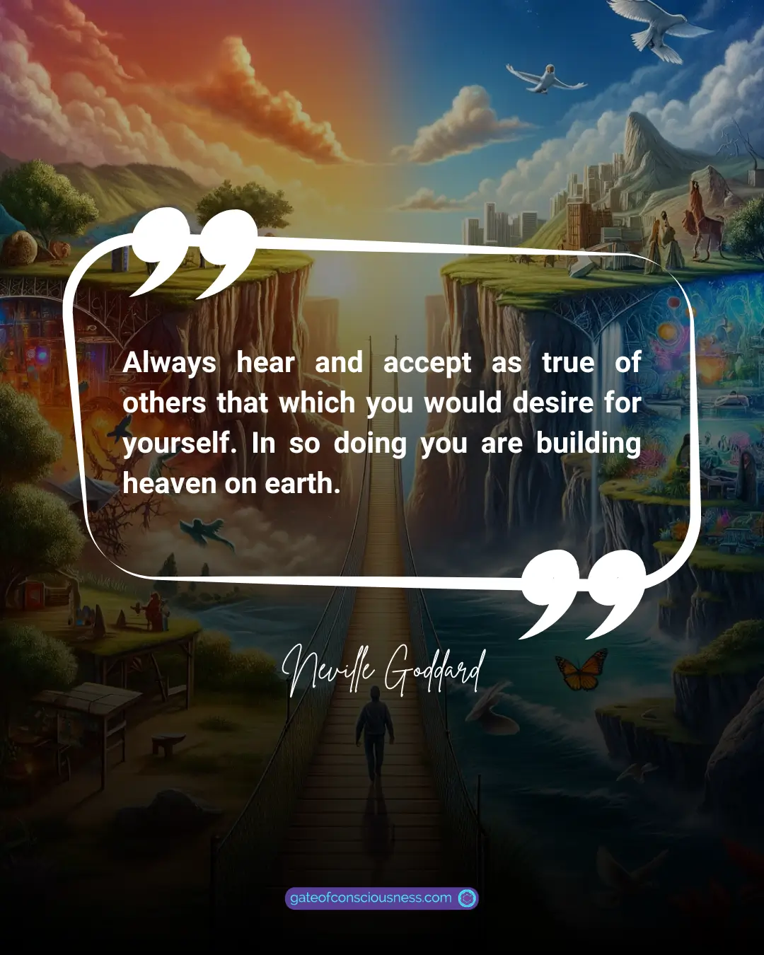 Neville Goddard'S quote "Always hear and accept as true of others that which you would desire for yourself. In so doing you are building heaven on earth." 