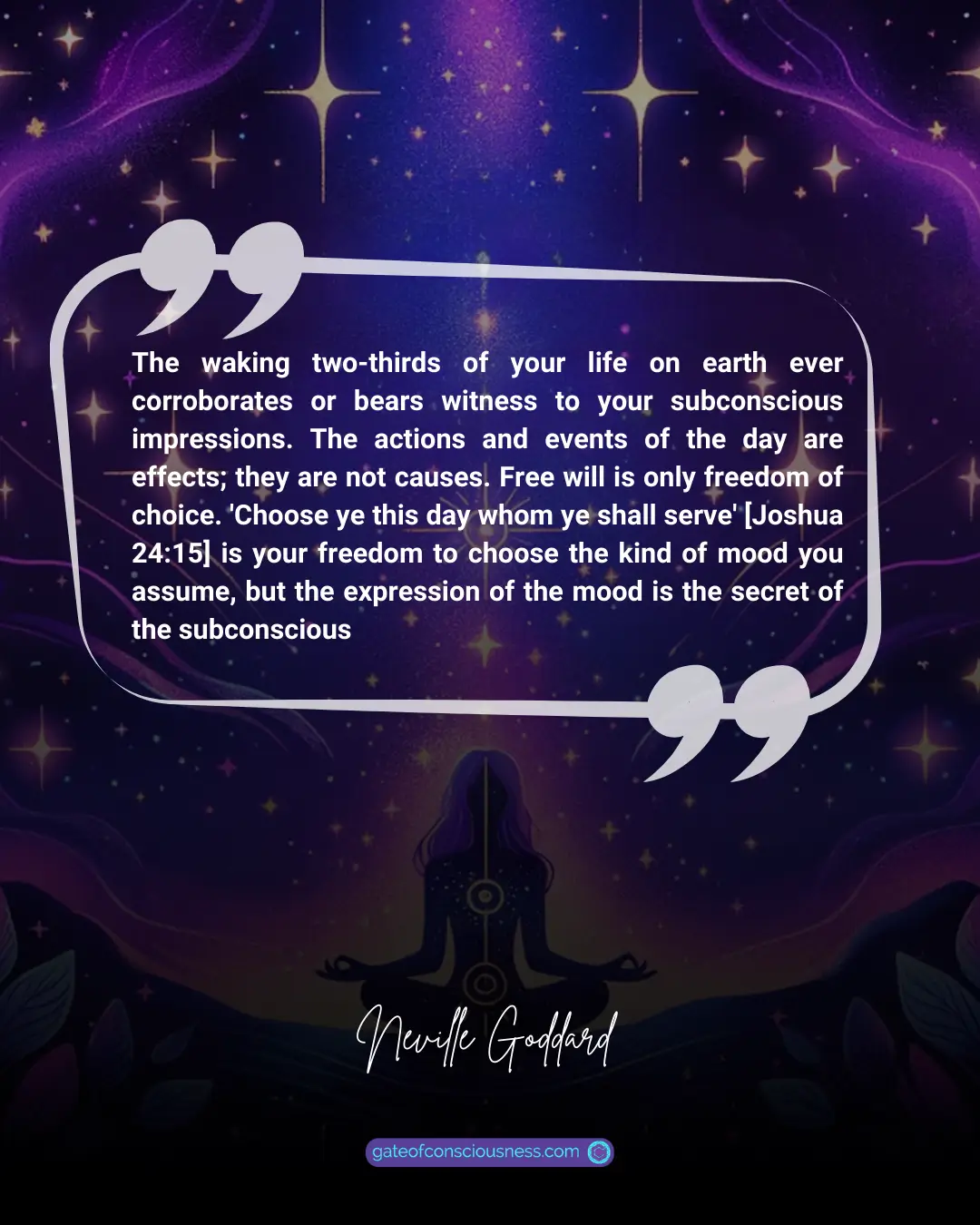 Quote: The waking two-thirds of your life on earth ever corroborates or bears witness to your subconscious impressions. The actions and events of the day are effects; they are not causes. Free will is only freedom of choice. 'Choose ye this day whom ye shall serve' [Joshua 24:15] is your freedom to choose the kind of mood you assume, but the expression of the mood is the secret of the subconscious